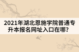 2021年湖北恩施學(xué)院普通專升本報(bào)名網(wǎng)址入口在哪？