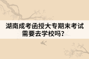 湖南成考函授大專期末考試需要去學(xué)校嗎？