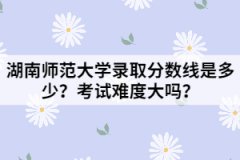 湖南師范大學錄取分數(shù)線是多少？考試難度大嗎？