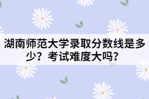 湖南師范大學(xué)錄取分?jǐn)?shù)線是多少？考試難度大嗎？
