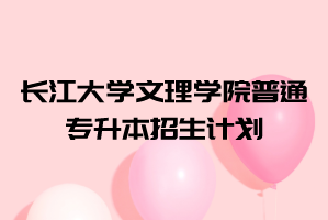 2021年長江大學(xué)文理學(xué)院普通專升本招生計(jì)劃