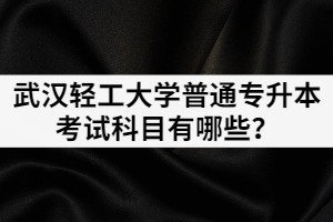 2021年武漢輕工大學(xué)普通專升本各招生專業(yè)考試科目有哪些？