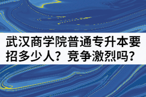 2021年武漢商學(xué)院普通專升本要招多少人？競(jìng)爭(zhēng)激烈嗎？