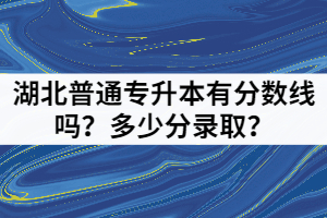 2021年湖北普通專升本有分?jǐn)?shù)線嗎？多少分錄取？