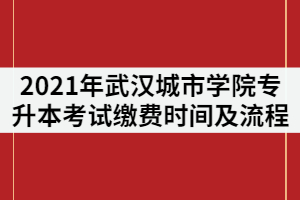 2021年武漢城市學(xué)院專(zhuān)升本考試?yán)U費(fèi)時(shí)間及流程