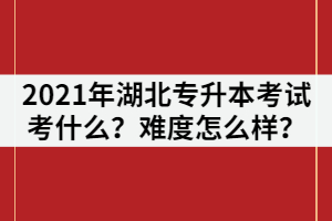 2021年湖北普通專升本考試主要考什么？難度怎么樣？