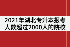 2021年湖北專升本報(bào)考人數(shù)超過2000人的院校有那些？