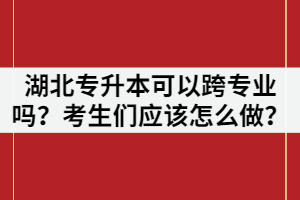 湖北專升本可以跨專業(yè)嗎？考生們應(yīng)該怎么做？