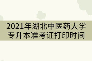 2021年湖北中醫(yī)藥大學(xué)專升本考試準(zhǔn)考證打印時間什么時候？