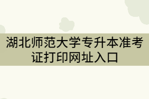 湖北師范大學(xué)專升本準(zhǔn)考證打印網(wǎng)址入口
