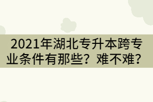 2021年湖北專升本跨專業(yè)條件有那些？難不難？