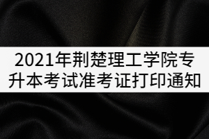 2021年荊楚理工學(xué)院普通專升本考試準(zhǔn)考證打印通知