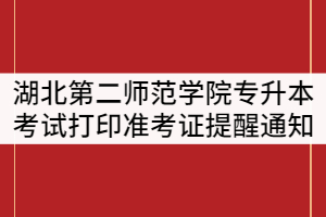 湖北第二師范學院2021年普通專升本考試打印準考證提醒通知
