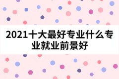 2021十大最好專業(yè)什么專業(yè)就業(yè)前景好
