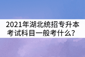 2021年湖北統(tǒng)招專升本考試科目一般考什么？
