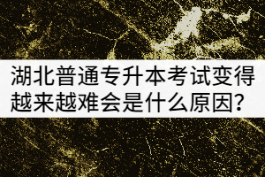 湖北普通專升本考試變得越來越難會(huì)是什么原因？