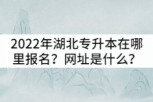 2022年湖北全日制專升本在哪里報(bào)名？網(wǎng)址是什么？