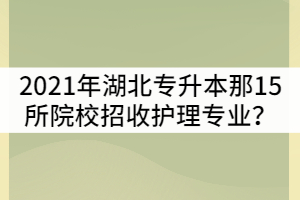 2021年湖北普通專升本是那15所院校招收護(hù)理專業(yè)？