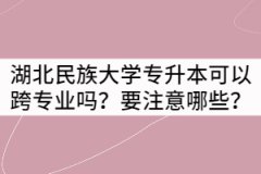 湖北民族大學(xué)專升本可以跨專業(yè)嗎？要注意哪些？
