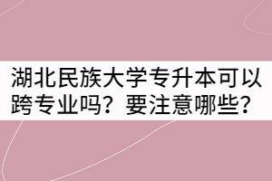 湖北民族大學(xué)專升本可以跨專業(yè)報(bào)考嗎？要注意哪些？