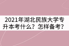 2021年湖北民族大學(xué)專升本考什么？要怎樣備考？