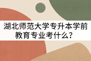湖北師范大學(xué)專升本學(xué)前教育專業(yè)考什么？難不難？