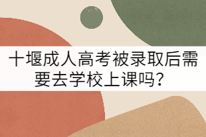 十堰成人高考被錄取后需要去學校上課嗎？