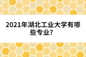 2021年湖北工業(yè)大學有哪些專業(yè)？