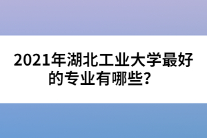 2021年湖北工業(yè)大學(xué)最好的專(zhuān)業(yè)有哪些？