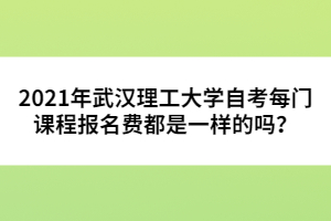 2021年武漢理工大學(xué)自考每門(mén)課程報(bào)名費(fèi)都是一樣的嗎？ 