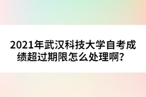 2021年武漢科技大學(xué)自考成績超過期限怎么處理??？