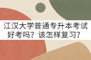江漢大學(xué)普通專升本考試好考嗎？該怎樣復(fù)習(xí)？
