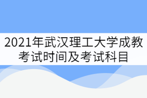 2021年武漢理工大學(xué)成教考試時間及考試科目