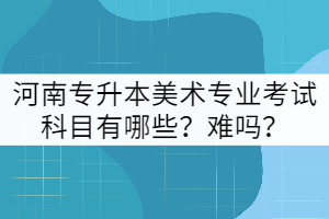河南專升本美術專業(yè)考試科目有哪些？難嗎？