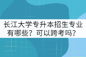 長江大學專升本招生專業(yè)有哪些？可以跨考嗎？