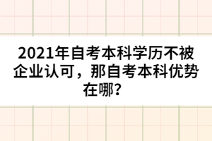2021年自考本科學(xué)歷不被企業(yè)認(rèn)可，那自考本科優(yōu)勢(shì)在哪？