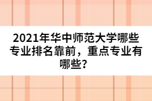 2021年華中師范大學(xué)哪些專業(yè)排名靠前，重點(diǎn)專業(yè)有哪些？