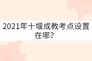 2021年十堰成教考點設(shè)置在哪？