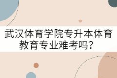 武漢體育學(xué)院專升本體育教育專業(yè)難考嗎？