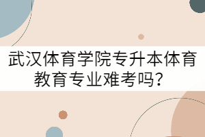 武漢體育學(xué)院專升本體育教育專業(yè)難考嗎？