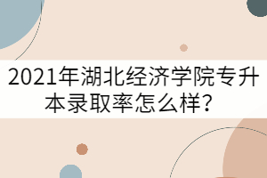 2021年湖北經(jīng)濟學院專升本錄取率怎么樣？