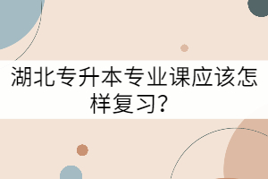 湖北專升本專業(yè)課應(yīng)該怎樣復(fù)習(xí)？
