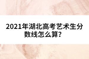 2021年湖北高考藝術(shù)生分?jǐn)?shù)線怎么算？