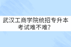 武漢工商學(xué)院統(tǒng)招專升本考試難不難？