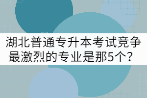 湖北普通專升本考試競(jìng)爭(zhēng)最激烈的專業(yè)是那5個(gè)？