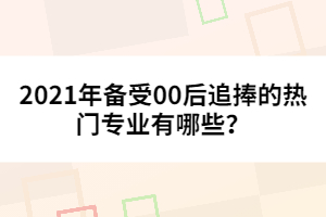 2021年備受00后追捧的熱門專業(yè)有哪些？
