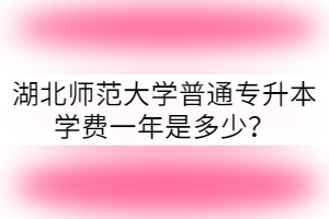 湖北師范大學(xué)普通專升本學(xué)費(fèi)一年是多少？