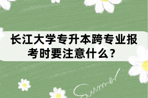 長(zhǎng)江大學(xué)專升本跨專業(yè)報(bào)考時(shí)要注意什么？