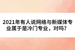 2021年有人說網(wǎng)絡(luò)與新媒體專業(yè)屬于是冷門專業(yè)，對嗎？