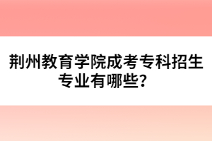 荊州教育學(xué)院成考專(zhuān)科招生專(zhuān)業(yè)有哪些？